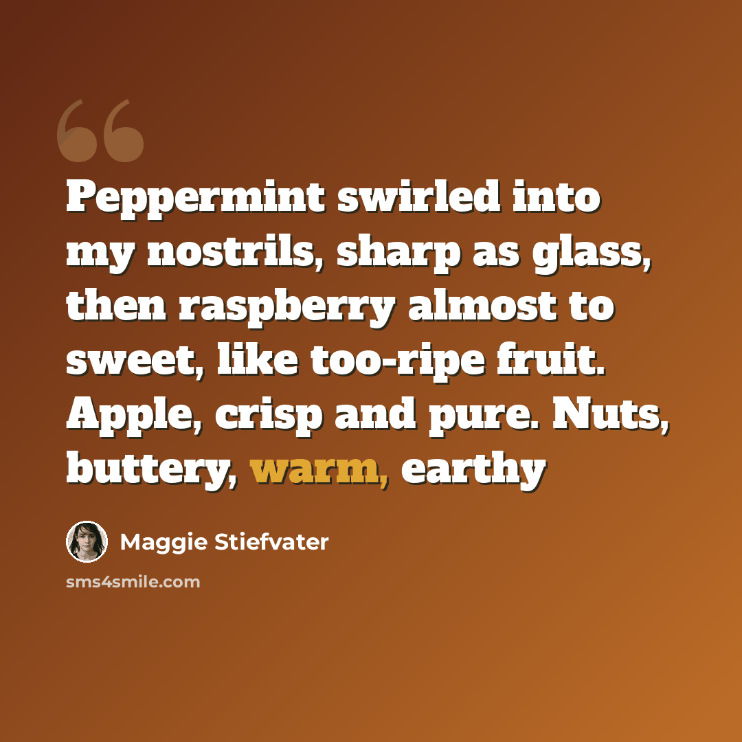“Peppermint swirled into my nostrils, sharp as glass, then raspberry almost to sweet, like too-ripe fruit. Apple, crisp and pure. Nuts, buttery, warm, earthy” quote by Maggie Stiefvater