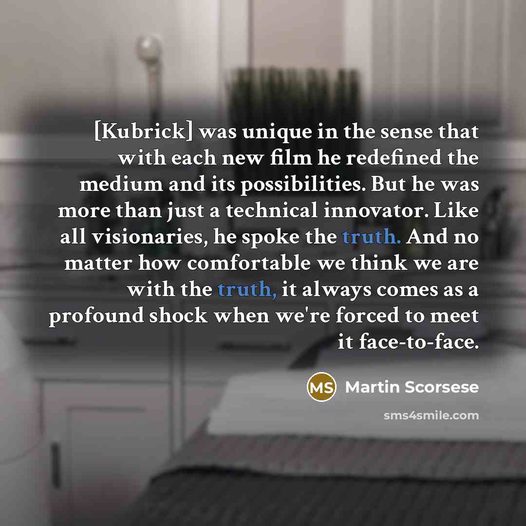 “[Kubrick] was unique in the sense that with each new film he redefined the medium and its possibilities. But he was more than just a technical innovator. Like all visionaries, he spoke the truth. And no matter how comfortable we think we are with the truth, it always comes as a profound shock when…” quote by Martin Scorsese