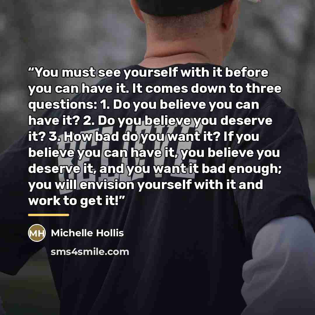 “You must see yourself with it before you can have it. It comes down to three questions: 1. Do you believe you can have it? 2. Do you believe you deserve it? 3. How bad do you want it? If you believe you can have it, you believe you deserve it, and you want it bad enough; you will envision yourself…” quote by Anonymous