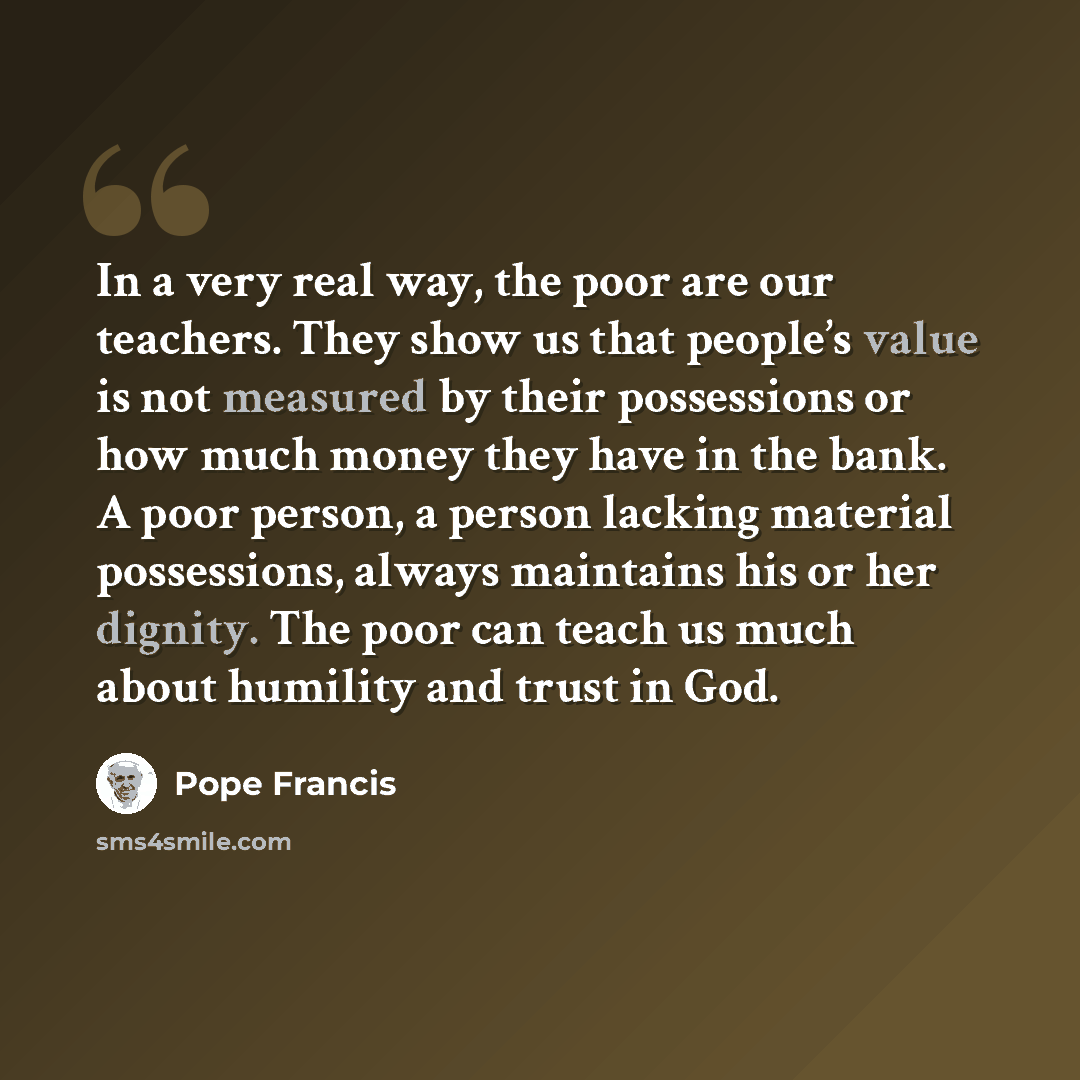 “In a very real way, the poor are our teachers. They show us that people’s value is not measured by their possessions or how much money they have in the bank. A poor person, a person lacking material possessions, always maintains his or her dignity. The poor can teach us much about humility and…” quote by Pope Francis