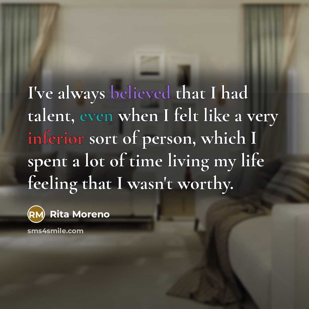 “I've always believed that I had talent, even when I felt like a very inferior sort of person, which I spent a lot of time living my life feeling that I wasn't worthy.” quote by Rita Moreno