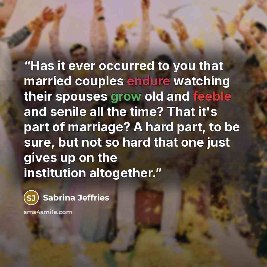 “Has it ever occurred to you that married couples endure watching their spouses grow old and feeble and senile all the time? That it's part of marriage? A hard part, to be sure, but not so hard that one just gives up on the institution altogether.” quote by Sabrina Jeffries