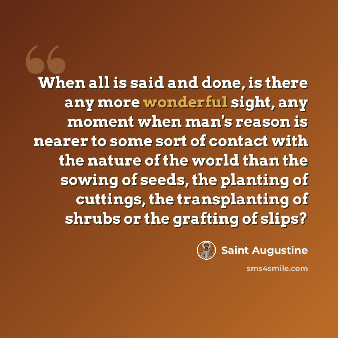 “When all is said and done, is there any more wonderful sight, any moment when man's reason is nearer to some sort of contact with the nature of the world than the sowing of seeds, the planting of cuttings, the transplanting of shrubs or the grafting of slips?” quote by Saint Augustine