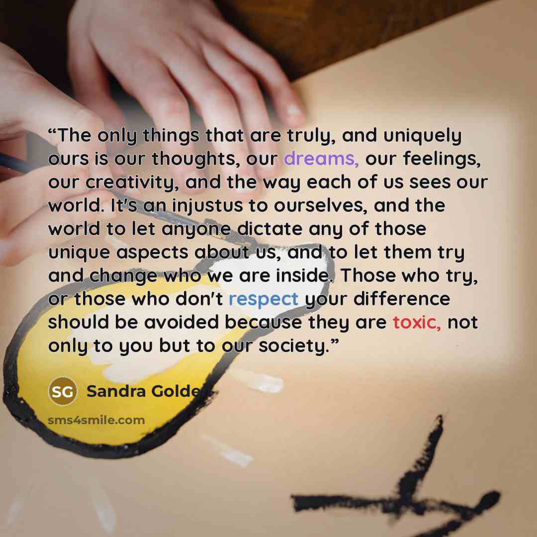 “The only things that are truly, and uniquely ours is our thoughts, our dreams, our feelings, our creativity, and the way each of us sees our world. It's an injustus to ourselves, and the world to let anyone dictate any of those unique aspects about us, and to let them try and change who we are…” quote by Sandra Golden