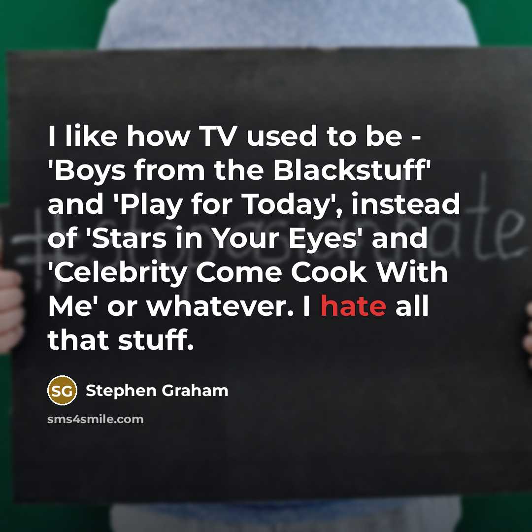 “I like how TV used to be - 'Boys from the Blackstuff' and 'Play for Today', instead of 'Stars in Your Eyes' and 'Celebrity Come Cook With Me' or whatever. I hate all that stuff.” quote by Stephen Graham