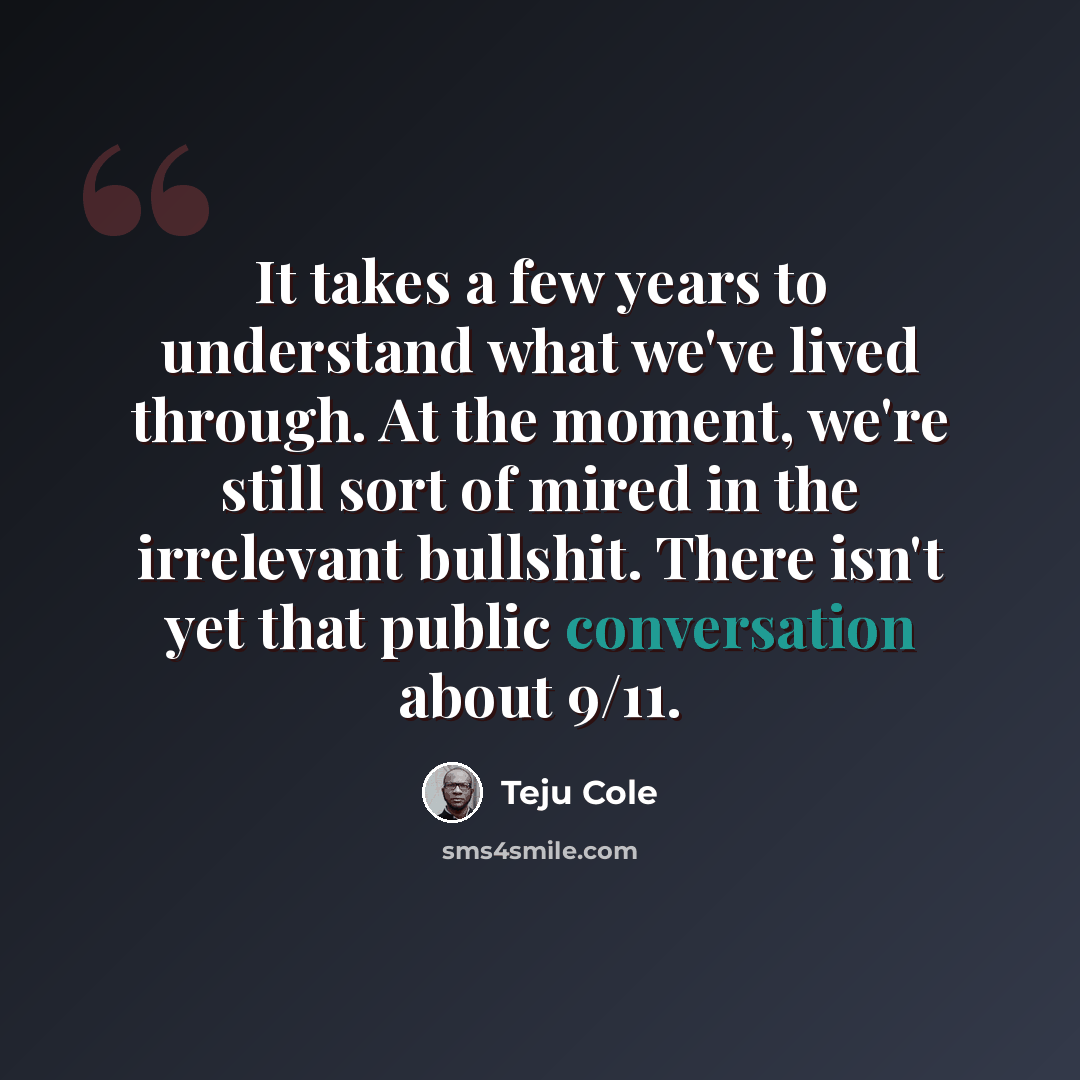 “It takes a few years to understand what we've lived through. At the moment, we're still sort of mired in the irrelevant bullshit. There isn't yet that public conversation about 9/11.” quote by Teju Cole