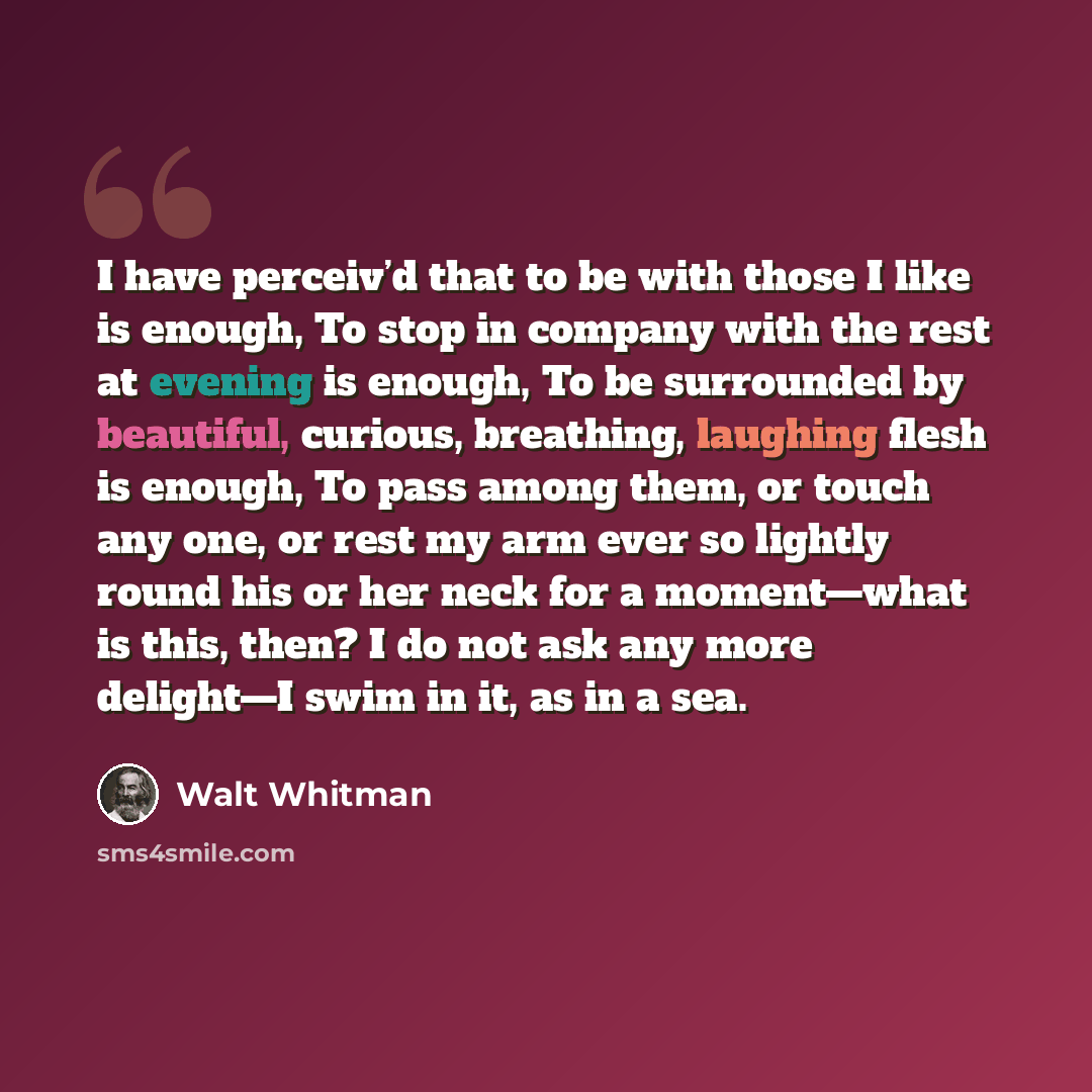 “I have perceiv’d that to be with those I like is enough, To stop in company with the rest at evening is enough, To be surrounded by beautiful, curious, breathing, laughing flesh is enough, To pass among them, or touch any one, or rest my arm ever so lightly round his or her neck for a moment—what…” quote by Walt Whitman