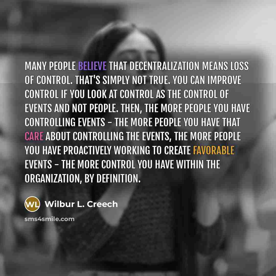 “Many people believe that decentralization means loss of control. That's simply not true. You can improve control if you look at control as the control of events and not people. Then, the more people you have controlling events - the more people you have that care about controlling the events, the…” quote by Wilbur L. Creech