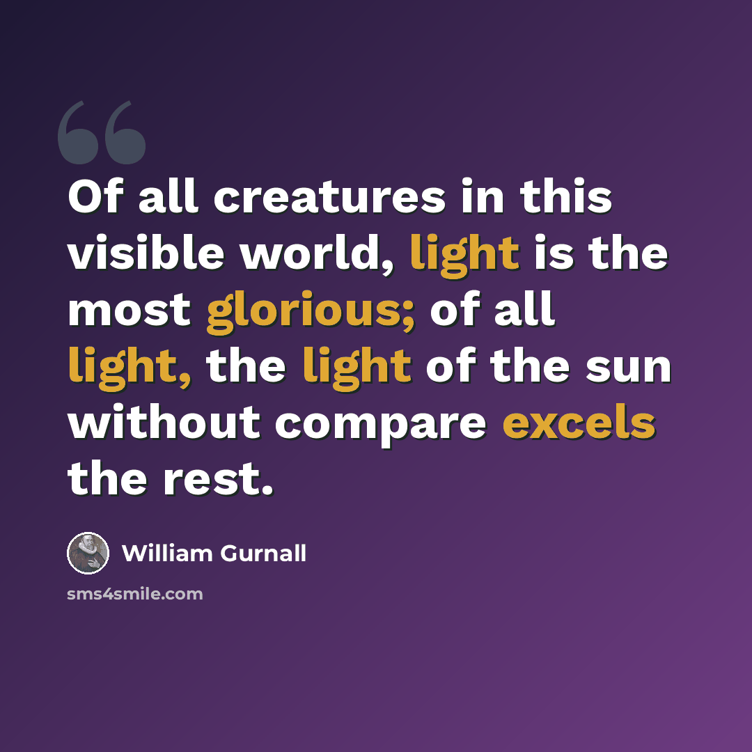 “Of all creatures in this visible world, light is the most glorious; of all light, the light of the sun without compare excels the rest.” quote by William Gurnall