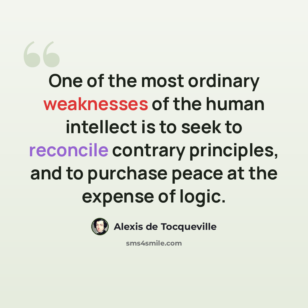 “One of the most ordinary weaknesses of the human intellect is to seek to reconcile contrary principles, and to purchase peace at the expense of logic.” quote by Alexis de Tocqueville