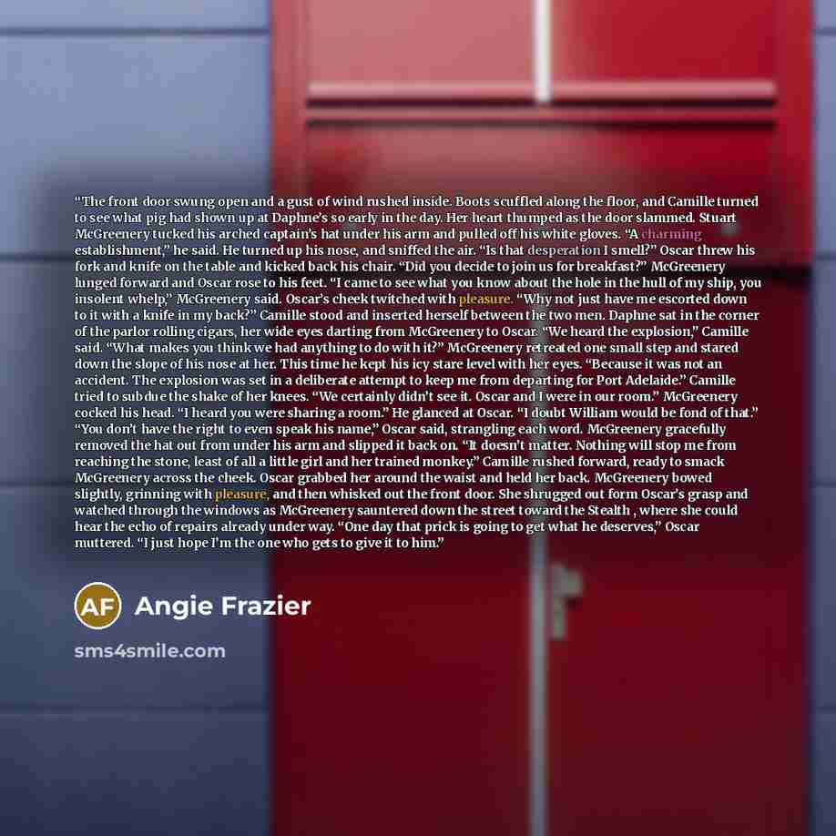 “The front door swung open and a gust of wind rushed inside. Boots scuffled along the floor, and Camille turned to see what pig had shown up at Daphne’s so early in the day. Her heart thumped as the door slammed. Stuart McGreenery tucked his arched captain’s hat under his arm and pulled off his…” quote by Angie Frazier
