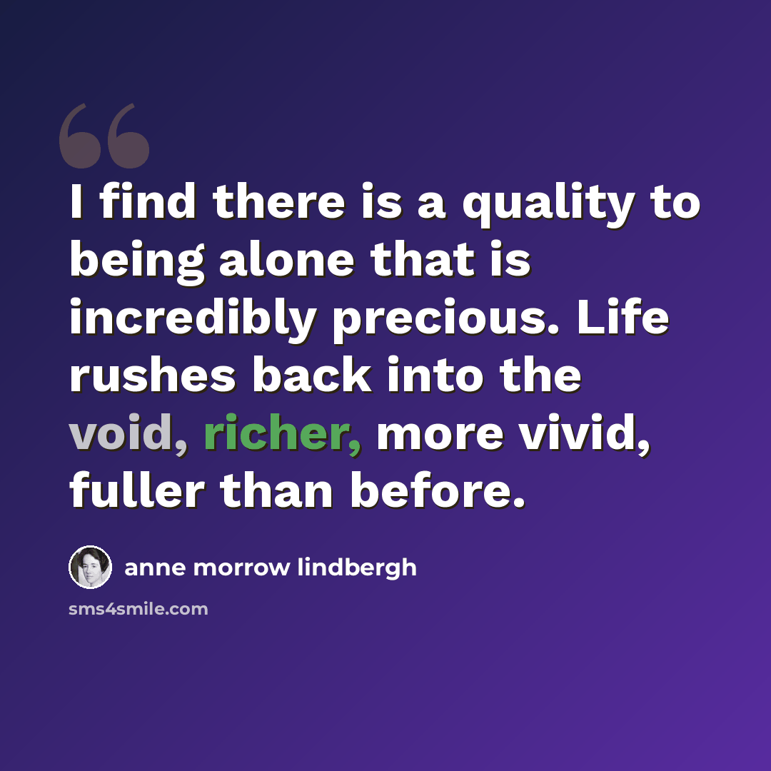 “I find there is a quality to being alone that is incredibly precious. Life rushes back into the void, richer, more vivid, fuller than before.” quote by Anne Morrow Lindbergh