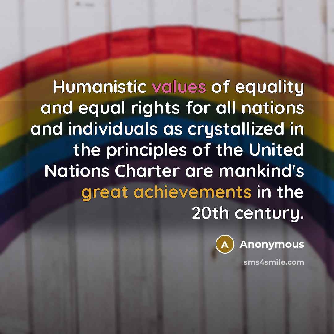 “Humanistic values of equality and equal rights for all nations and individuals as crystallized in the principles of the United Nations Charter are mankind's great achievements in the 20th century.” quote by Anonymous