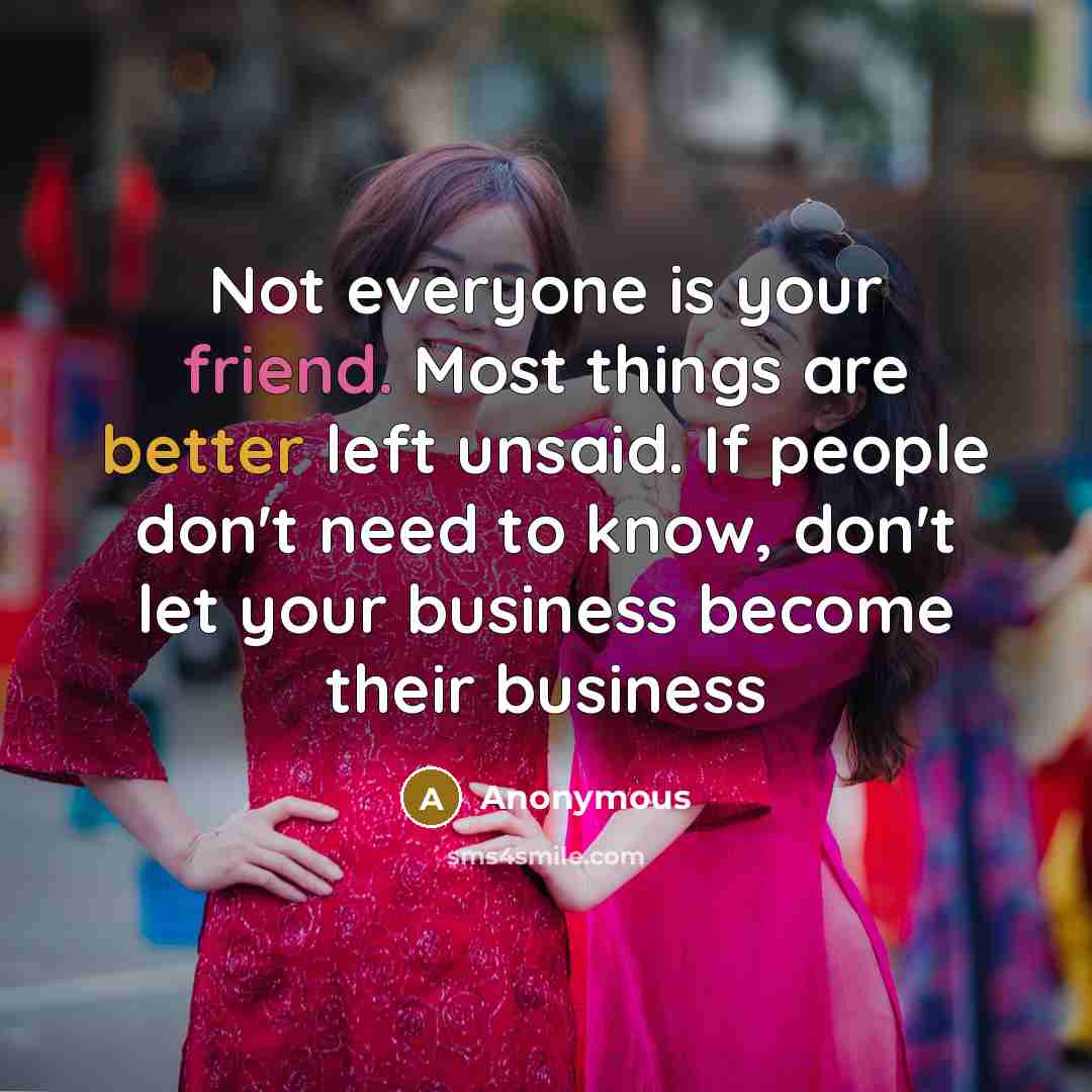 “Not everyone is your friend. Most things are better left unsaid. If people don't need to know, don't let your business become their business” quote by Anonymous