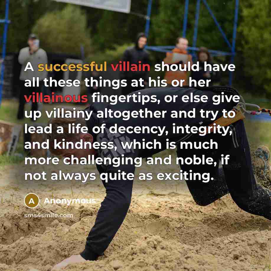 “A successful villain should have all these things at his or her villainous fingertips, or else give up villainy altogether and try to lead a life of decency, integrity, and kindness, which is much more challenging and noble, if not always quite as exciting.” quote by Anonymous