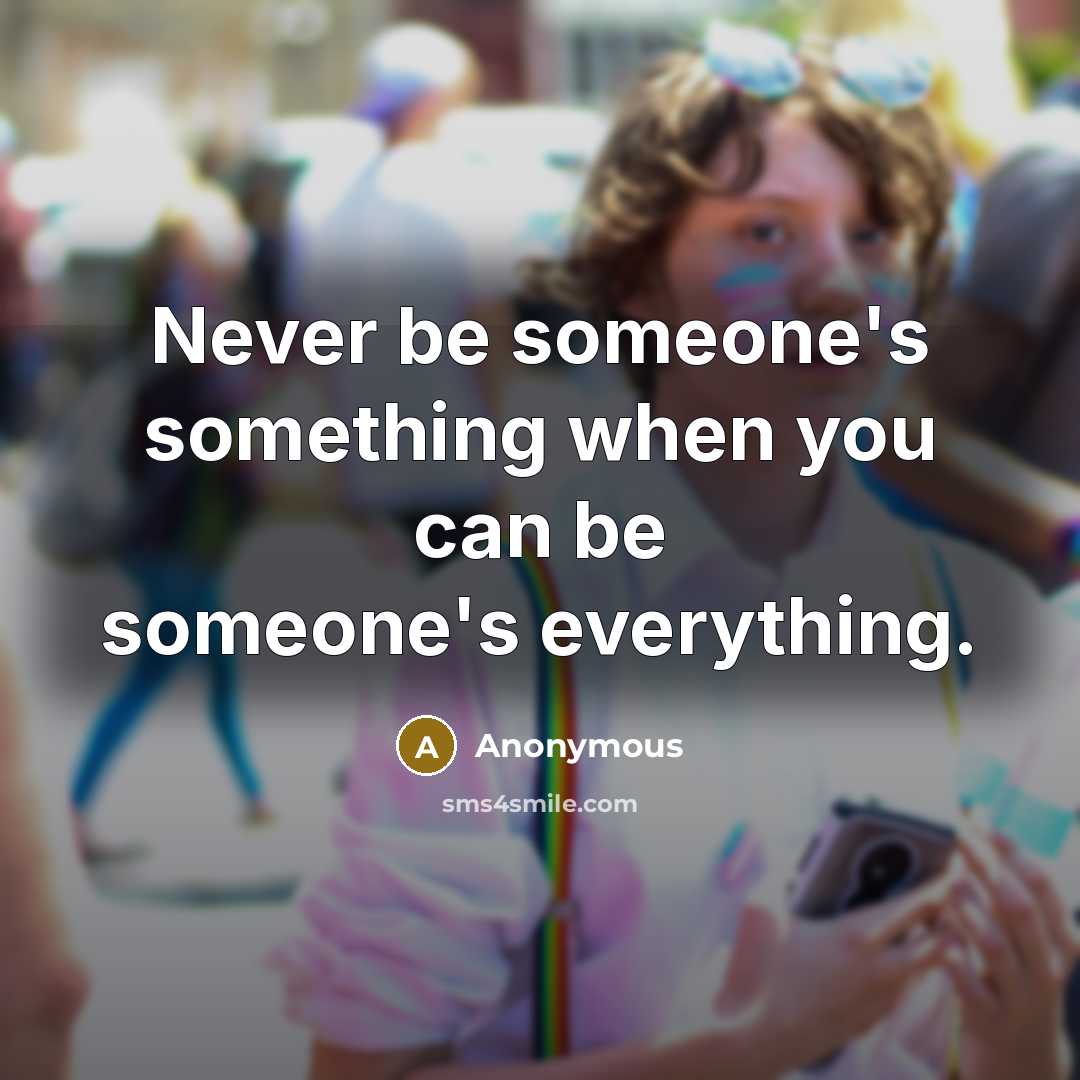 “Never be someone's something when you can be someone's everything.” quote by Anonymous