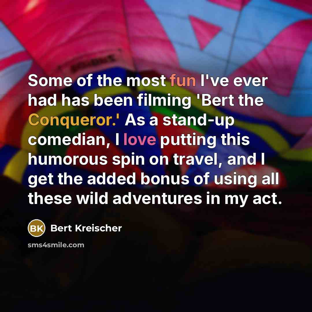 “Some of the most fun I've ever had has been filming 'Bert the Conqueror.' As a stand-up comedian, I love putting this humorous spin on travel, and I get the added bonus of using all these wild adventures in my act.” quote by Bert Kreischer