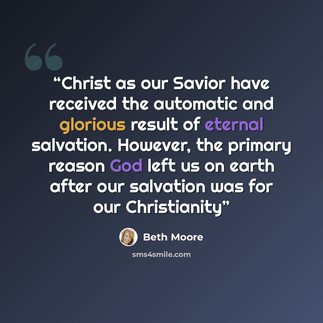 “Christ as our Savior have received the automatic and glorious result of eternal salvation. However, the primary reason God left us on earth after our salvation was for our Christianity” quote by Beth Moore