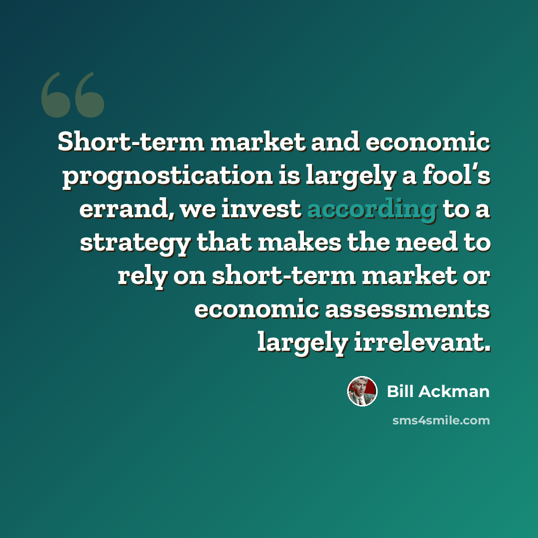 “Short-term market and economic prognostication is largely a fool’s errand, we invest according to a strategy that makes the need to rely on short-term market or economic assessments largely irrelevant.” quote by Bill Ackman