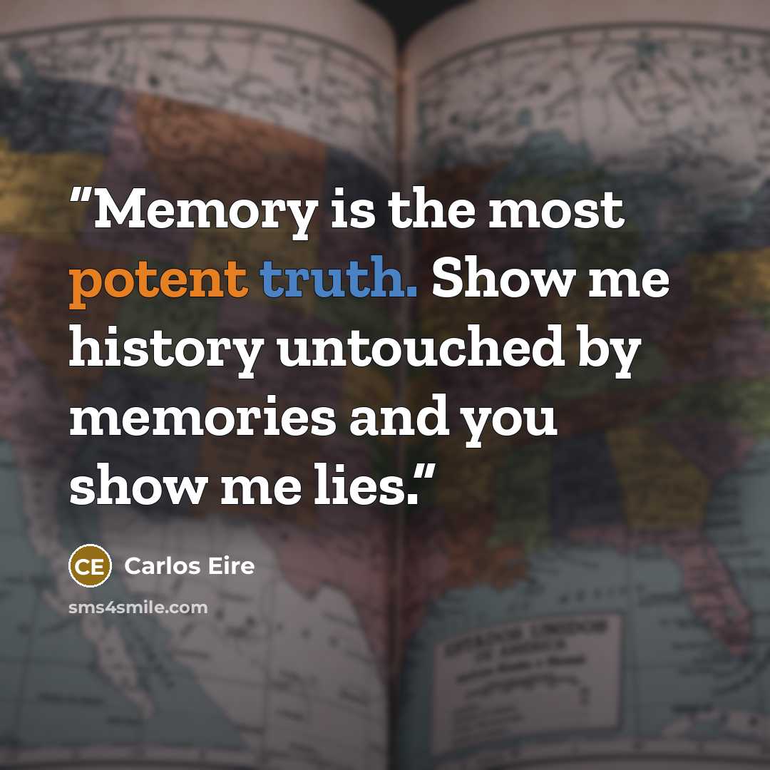 “Memory is the most potent truth. Show me history untouched by memories and you show me lies.” quote by Carlos Eire