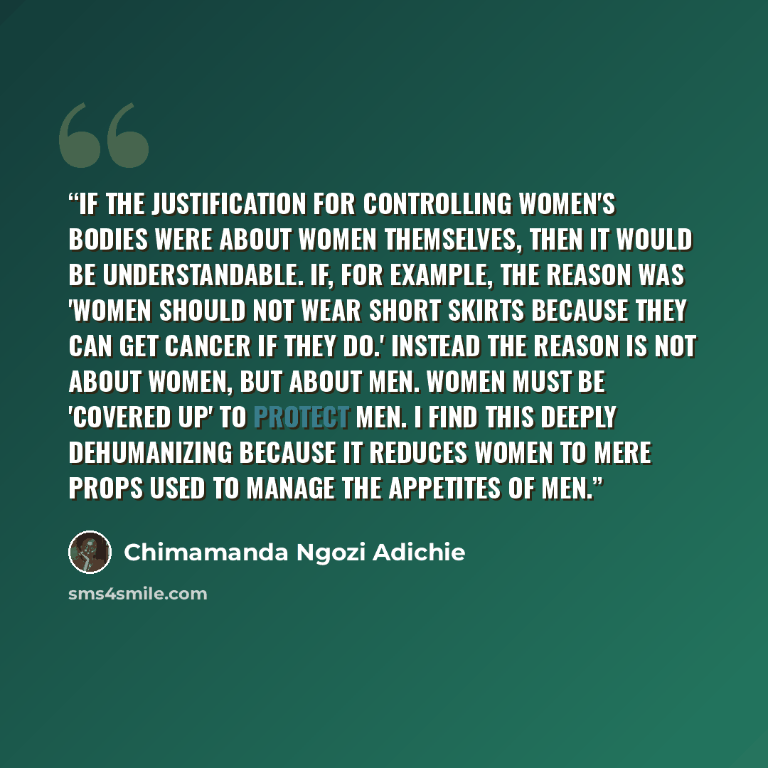 “If the justification for controlling women's bodies were about women themselves, then it would be understandable. If, for example, the reason was 'women should not wear short skirts because they can get cancer if they do.' Instead the reason is not about women, but about men. Women must be…” quote by Chimamanda Ngozi Adichie