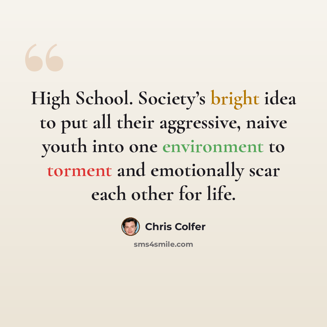 “High School. Society’s bright idea to put all their aggressive, naive youth into one environment to torment and emotionally scar each other for life.” quote by Chris Colfer