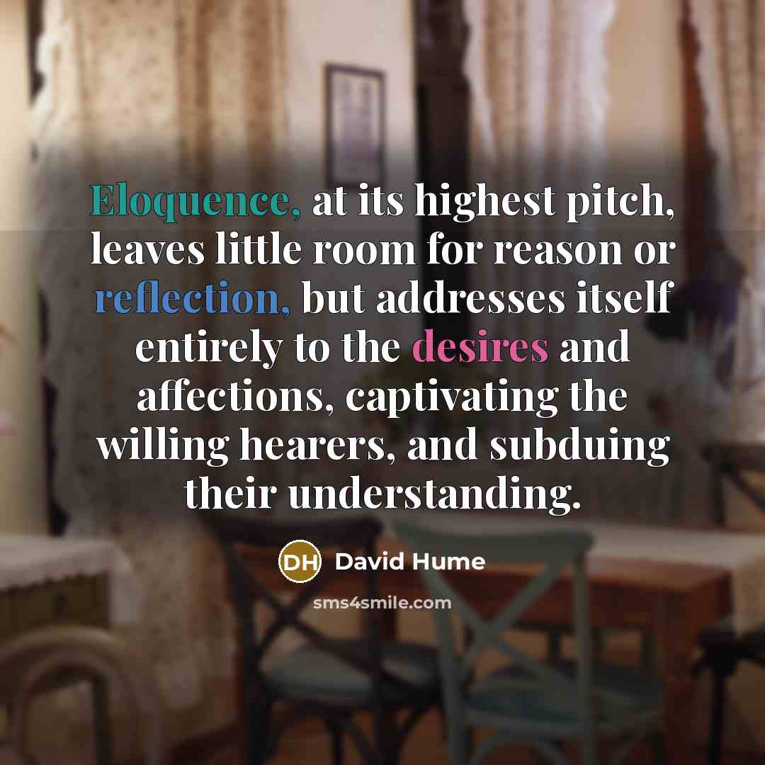 “Eloquence, at its highest pitch, leaves little room for reason or reflection, but addresses itself entirely to the desires and affections, captivating the willing hearers, and subduing their understanding.” quote by David Hume