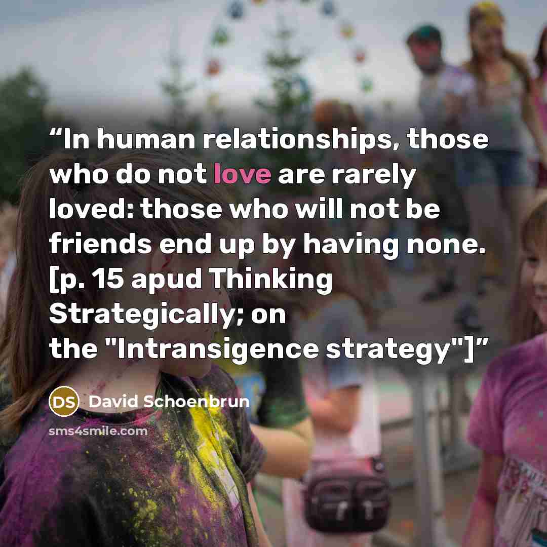 “In human relationships, those who do not love are rarely loved: those who will not be friends end up by having none. [p. 15 apud Thinking Strategically; on the "Intransigence strategy"]” quote by David Schoenbrun