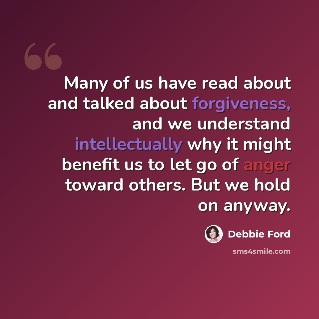 “Many of us have read about and talked about forgiveness, and we understand intellectually why it might benefit us to let go of anger toward others. But we hold on anyway.” quote by Debbie Ford