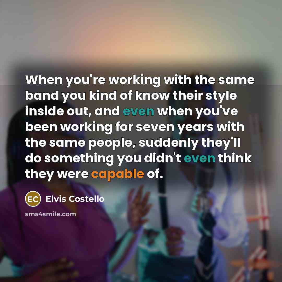 “When you're working with the same band you kind of know their style inside out, and even when you've been working for seven years with the same people, suddenly they'll do something you didn't even think they were capable of.” quote by Elvis Costello
