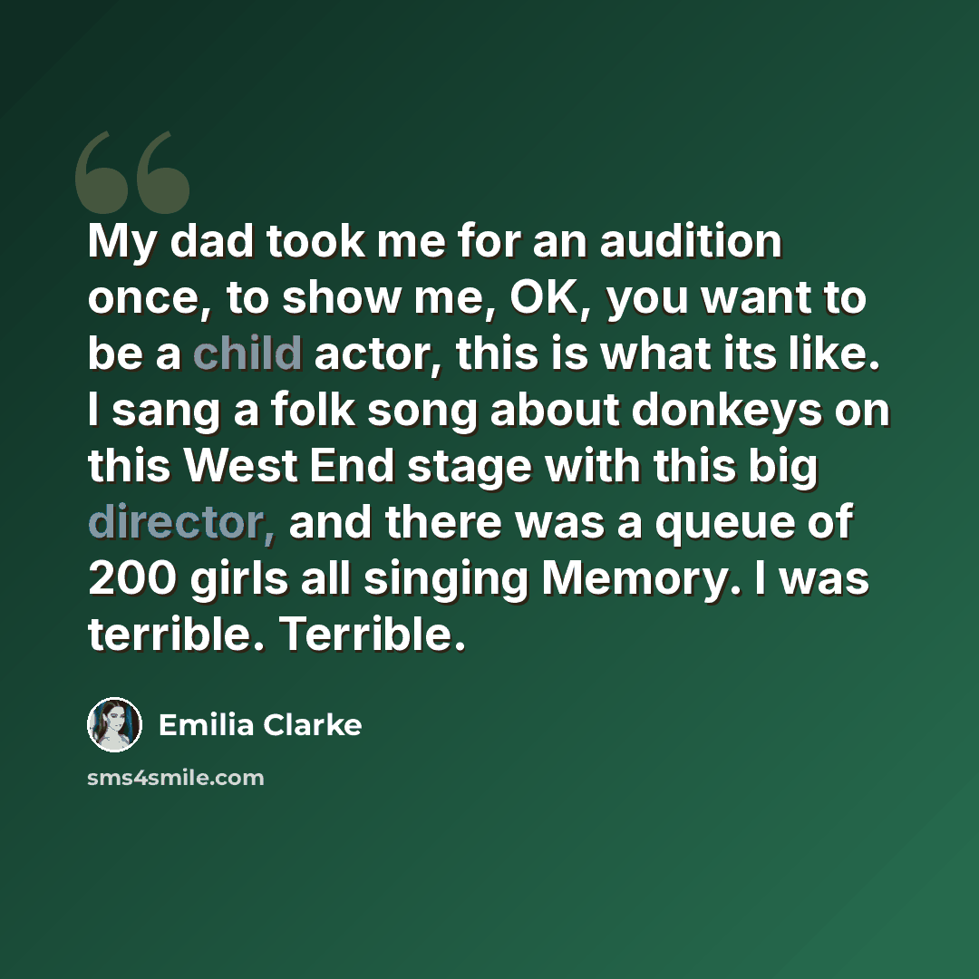 “My dad took me for an audition once, to show me, OK, you want to be a child actor, this is what its like. I sang a folk song about donkeys on this West End stage with this big director, and there was a queue of 200 girls all singing Memory. I was terrible. Terrible.” quote by Emilia Clarke