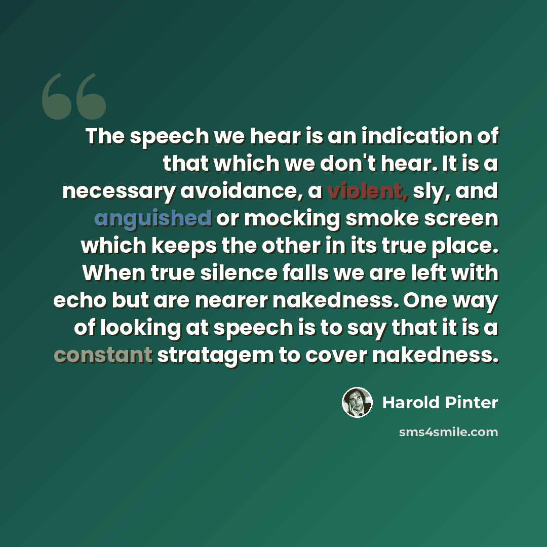 “The speech we hear is an indication of that which we don't hear. It is a necessary avoidance, a violent, sly, and anguished or mocking smoke screen which keeps the other in its true place. When true silence falls we are left with echo but are nearer nakedness. One way of looking at speech is to…” quote by Harold Pinter