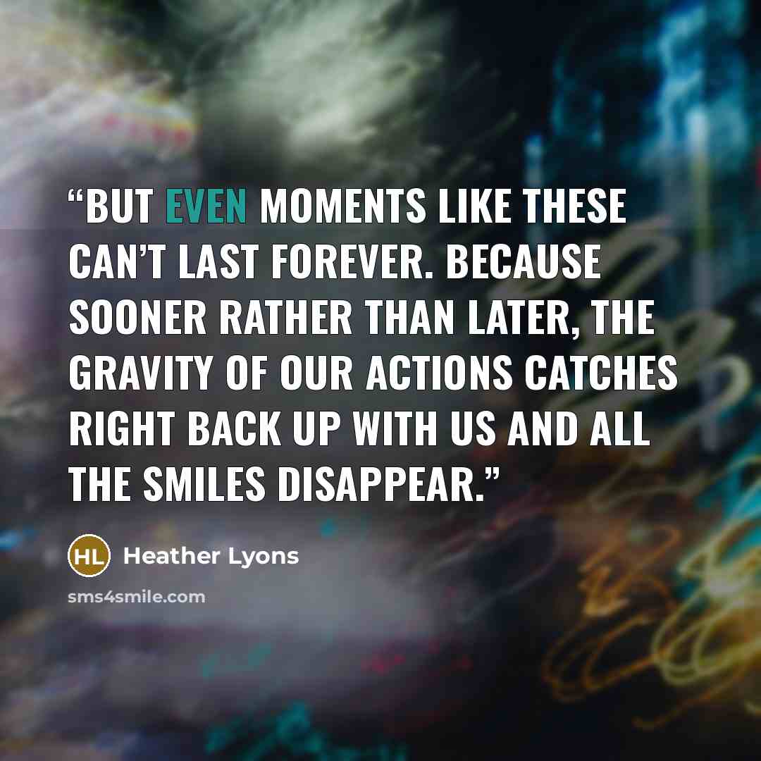 “But even moments like these can’t last forever. Because sooner rather than later, the gravity of our actions catches right back up with us and all the smiles disappear.” quote by Heather Lyons