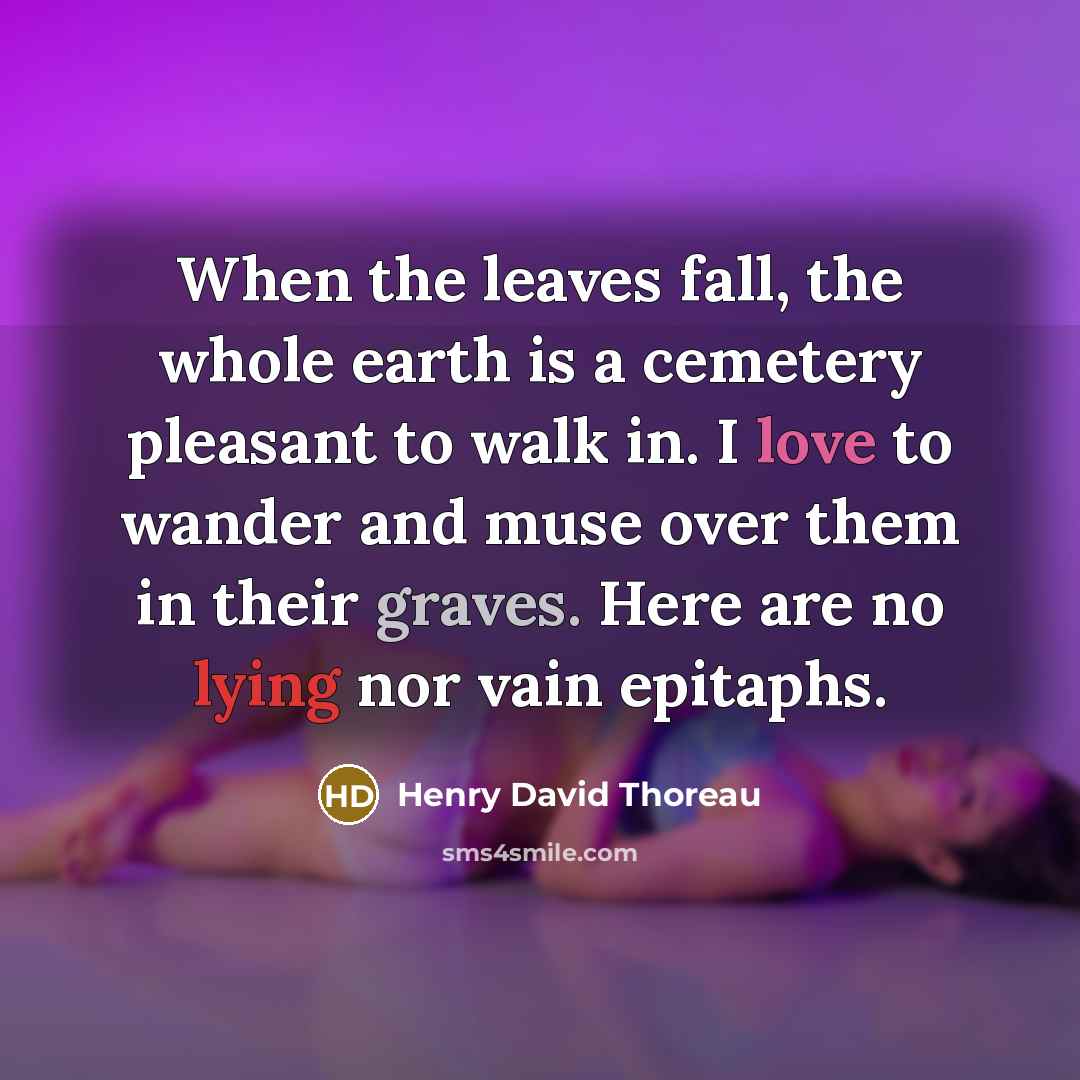 “When the leaves fall, the whole earth is a cemetery pleasant to walk in. I love to wander and muse over them in their graves. Here are no lying nor vain epitaphs.” quote by Henry David Thoreau