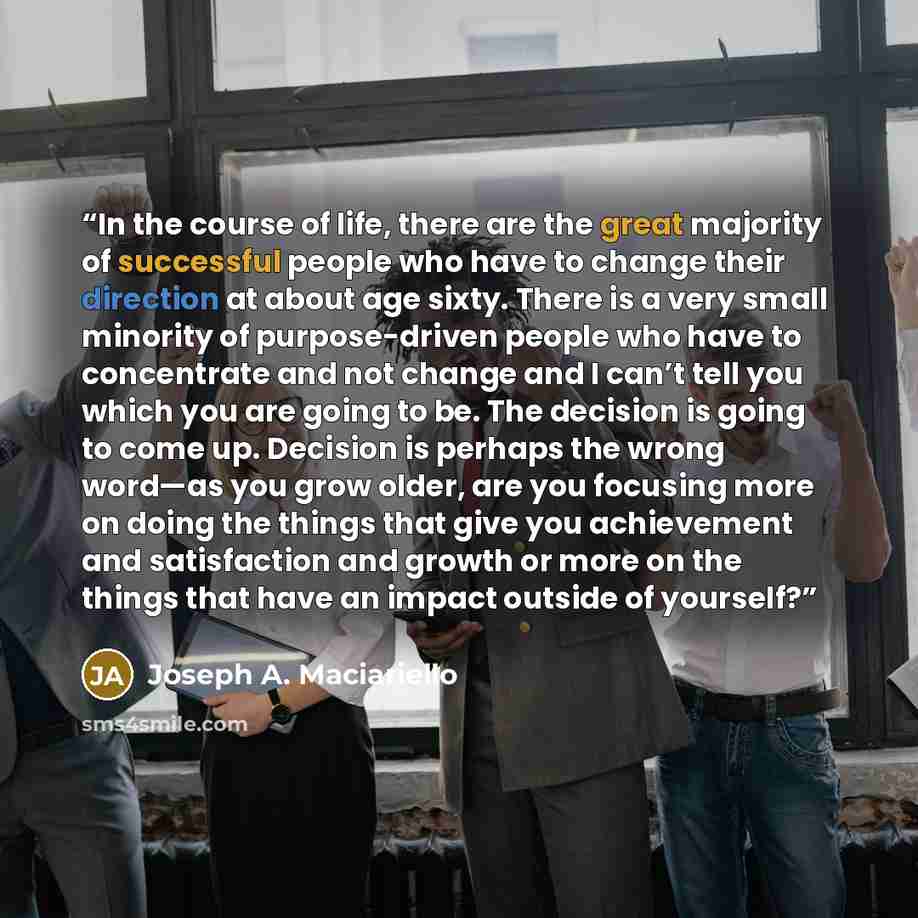 “In the course of life, there are the great majority of successful people who have to change their direction at about age sixty. There is a very small minority of purpose-driven people who have to concentrate and not change and I can’t tell you which you are going to be. The decision is going to…” quote by Joseph A. Maciariello