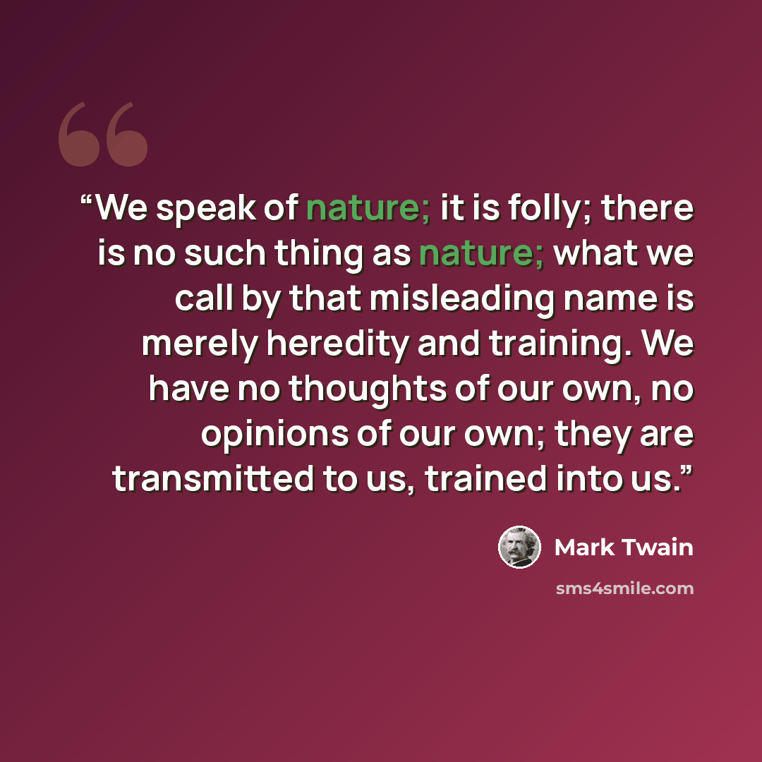 “We speak of nature; it is folly; there is no such thing as nature; what we call by that misleading name is merely heredity and training. We have no thoughts of our own, no opinions of our own; they are transmitted to us, trained into us.” quote by Mark Twain