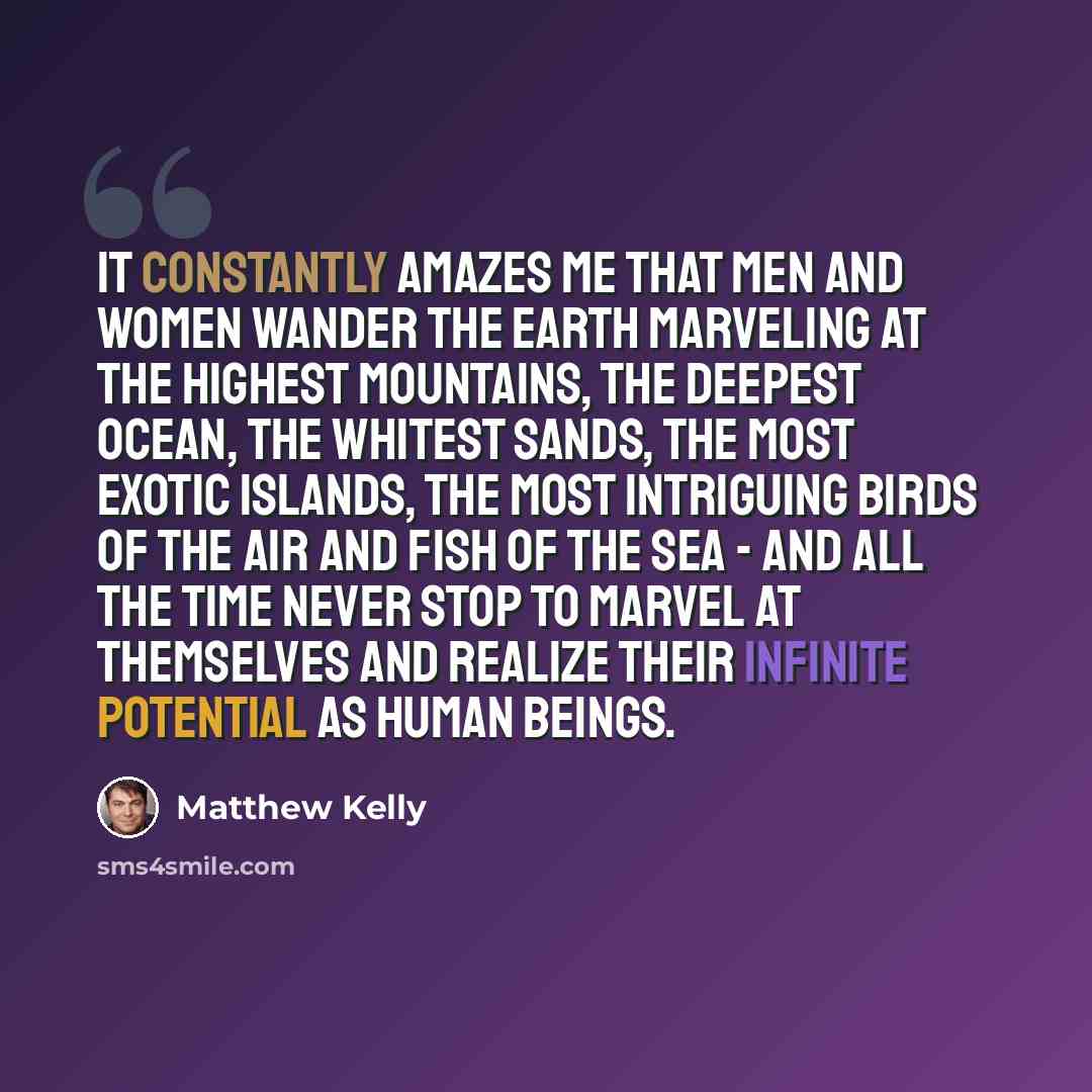 “It constantly amazes me that men and women wander the earth marveling at the highest mountains, the deepest ocean, the whitest sands, the most exotic islands, the most intriguing birds of the air and fish of the sea - and all the time never stop to marvel at themselves and realize their infinite…” quote by Matthew Kelly