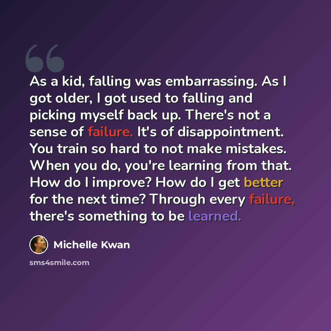 “As a kid, falling was embarrassing. As I got older, I got used to falling and picking myself back up. There's not a sense of failure. It's of disappointment. You train so hard to not make mistakes. When you do, you're learning from that. How do I improve? How do I get better for the next time?…” quote by Michelle Kwan