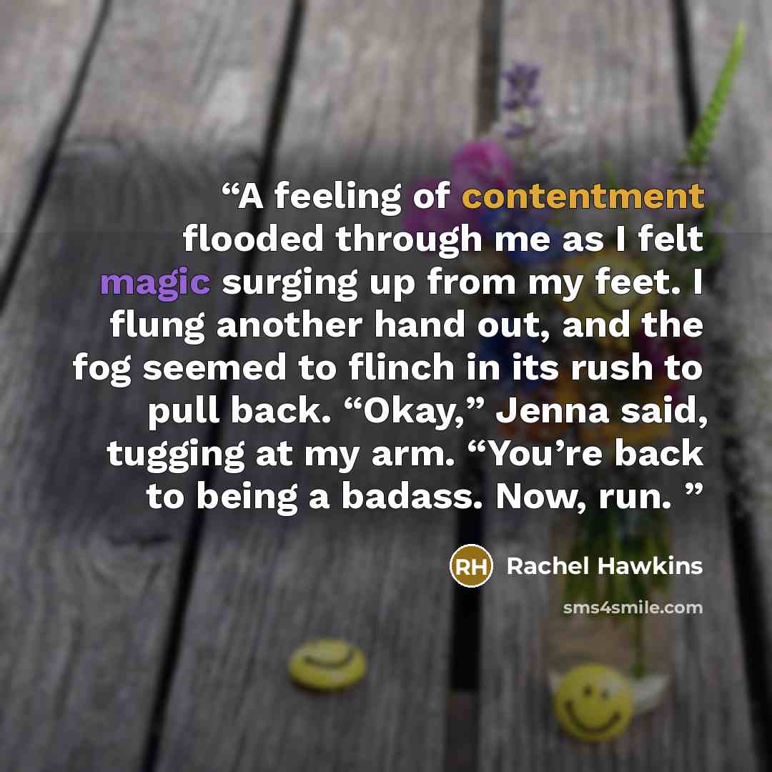 “A feeling of contentment flooded through me as I felt magic surging up from my feet. I flung another hand out, and the fog seemed to flinch in its rush to pull back. “Okay,” Jenna said, tugging at my arm. “You’re back to being a badass. Now, run.” quote by Rachel Hawkins