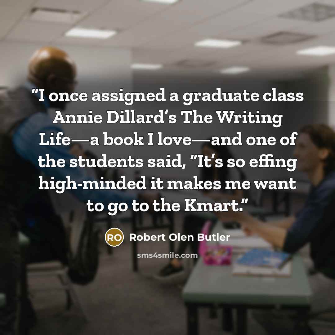 “I once assigned a graduate class Annie Dillard’s The Writing Life—a book I love—and one of the students said, “It’s so effing high-minded it makes me want to go to the Kmart.” quote by Robert Olen Butler
