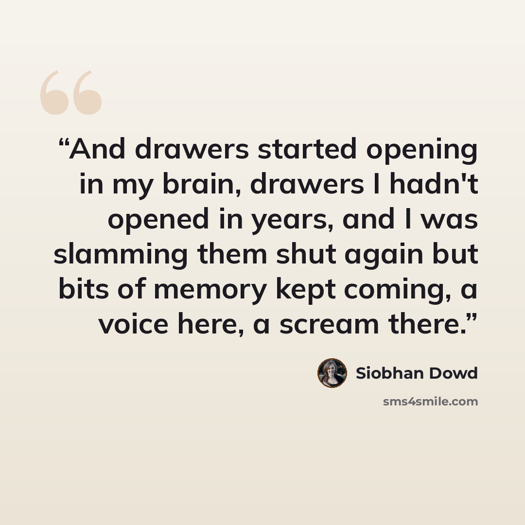 “And drawers started opening in my brain, drawers I hadn't opened in years, and I was slamming them shut again but bits of memory kept coming, a voice here, a scream there.” quote by Siobhan Dowd