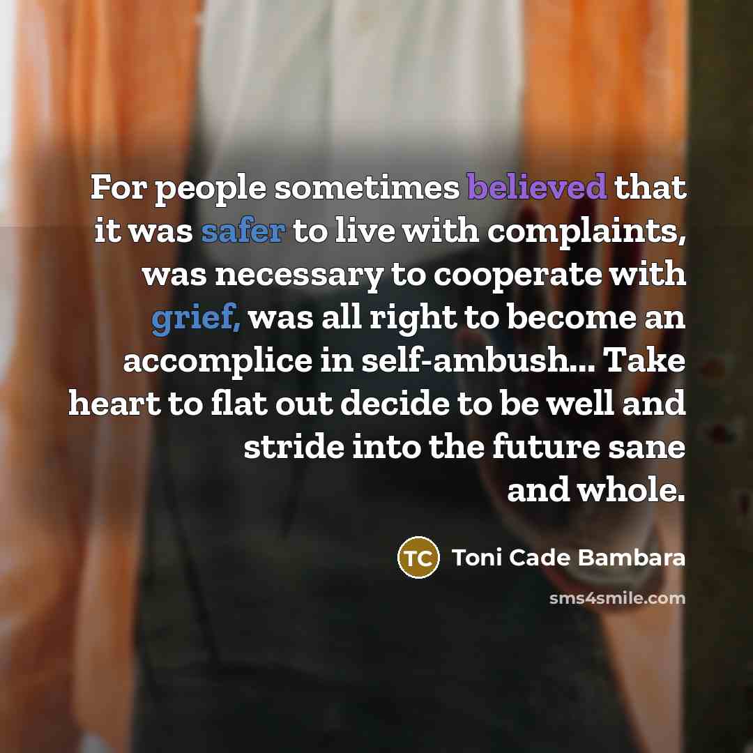 “For people sometimes believed that it was safer to live with complaints, was necessary to cooperate with grief, was all right to become an accomplice in self-ambush... Take heart to flat out decide to be well and stride into the future sane and whole.” quote by Toni Cade Bambara