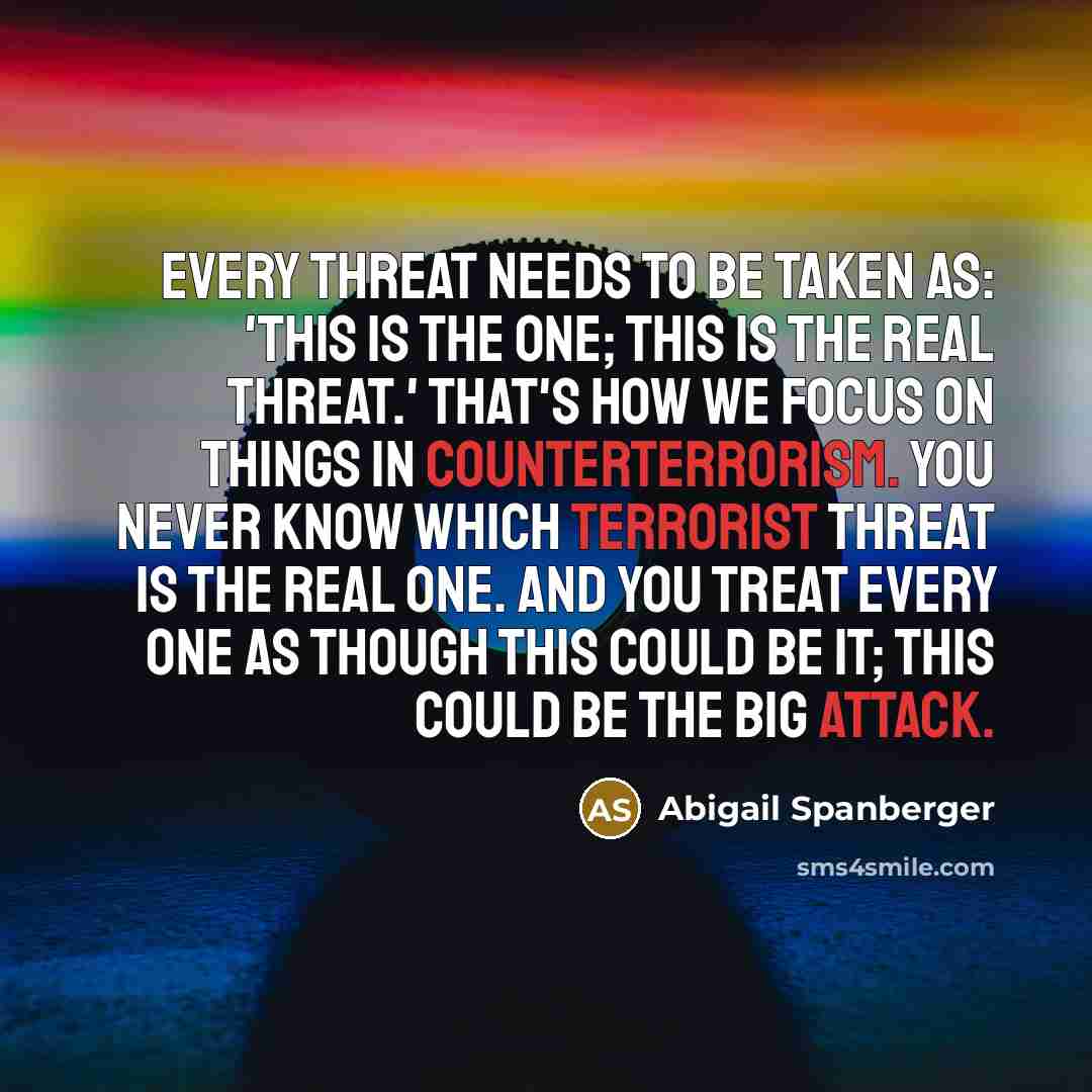 “Every threat needs to be taken as: 'This is the one; this is the real threat.' That's how we focus on things in counterterrorism. You never know which terrorist threat is the real one. And you treat every one as though this could be it; this could be the big attack.” quote by Abigail Spanberger