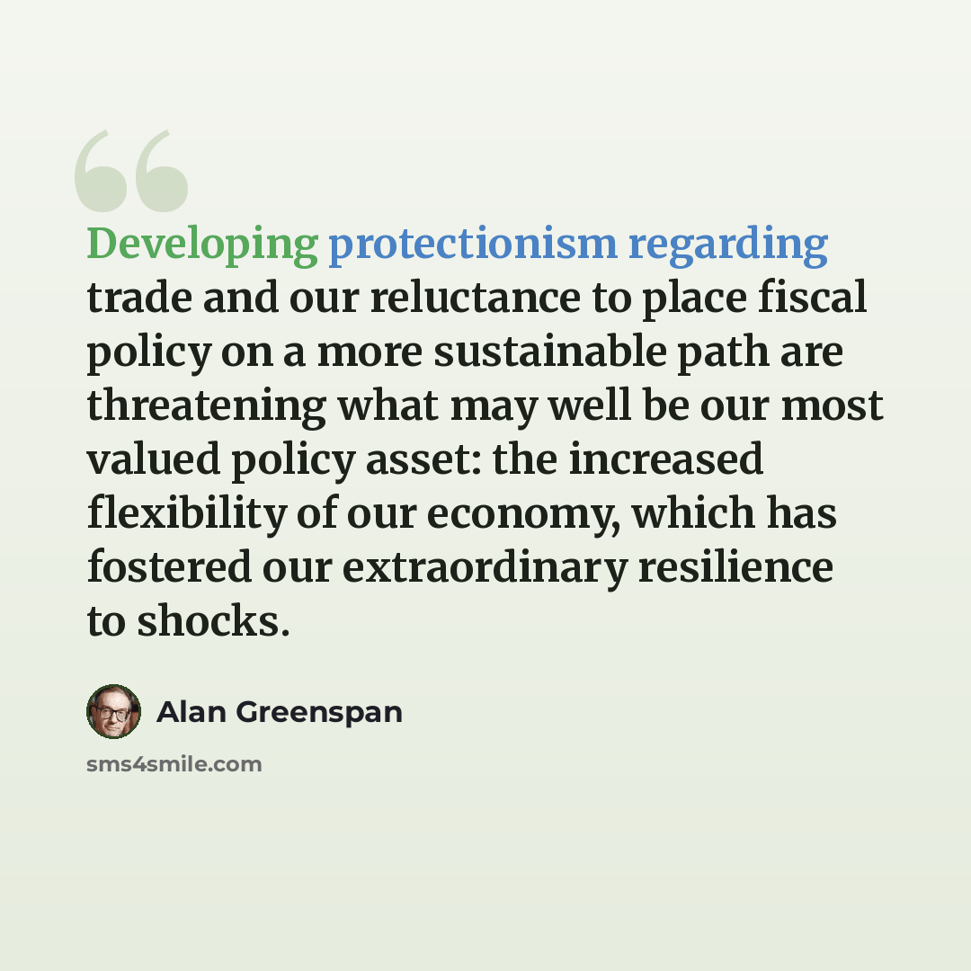 “Developing protectionism regarding trade and our reluctance to place fiscal policy on a more sustainable path are threatening what may well be our most valued policy asset: the increased flexibility of our economy, which has fostered our extraordinary resilience to shocks.” quote by Alan Greenspan