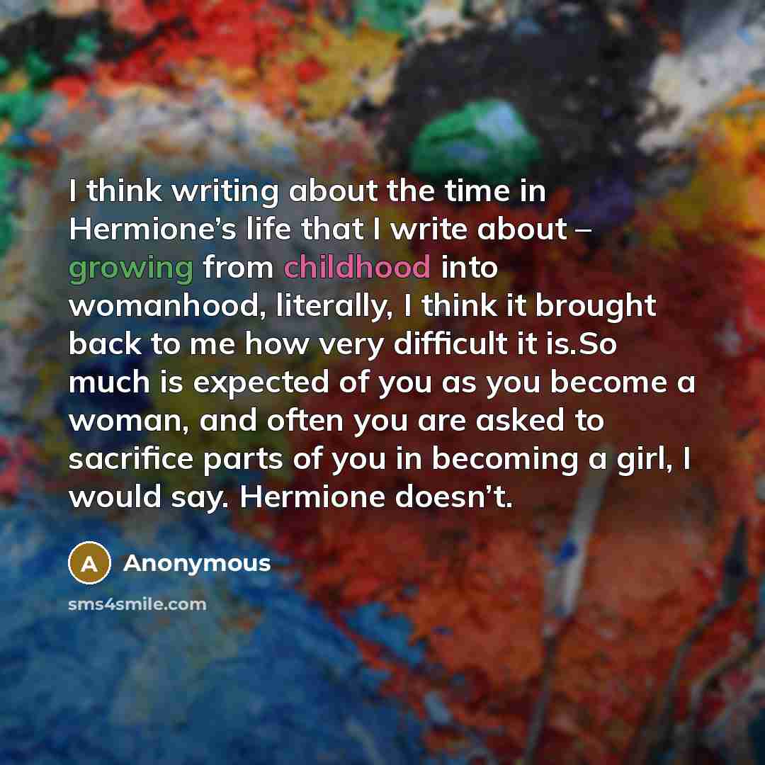 “I think writing about the time in Hermione’s life that I write about – growing from childhood into womanhood, literally, I think it brought back to me how very difficult it is.So much is expected of you as you become a woman, and often you are asked to sacrifice parts of you in becoming a girl, I…” quote by Anonymous