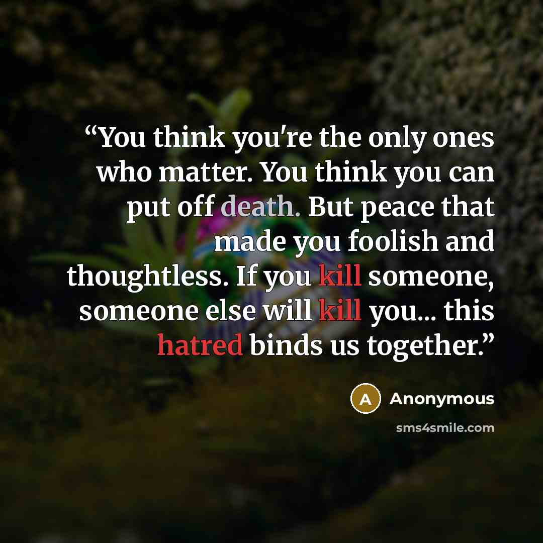 “You think you're the only ones who matter. You think you can put off death. But peace that made you foolish and thoughtless. If you kill someone, someone else will kill you... this hatred binds us together.” quote by Anonymous