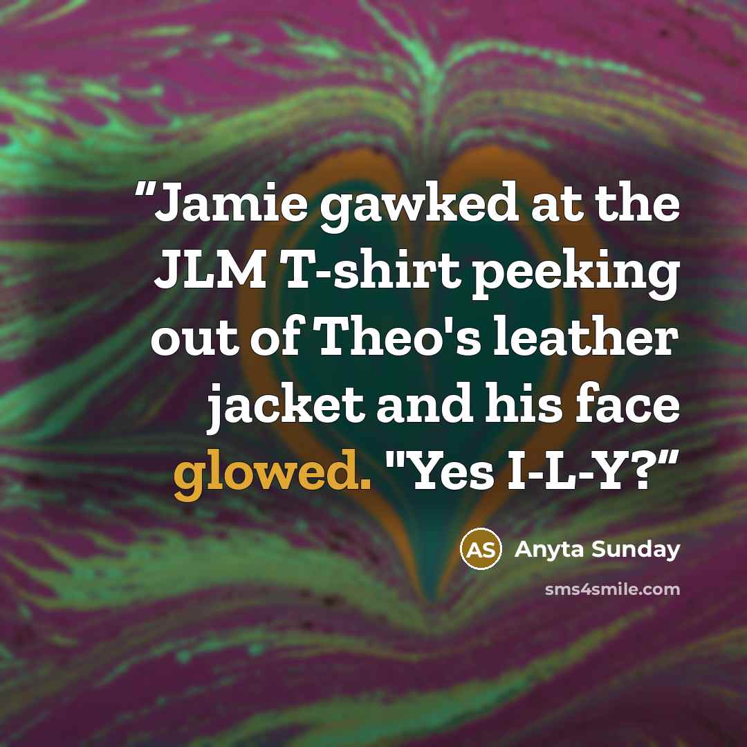“Jamie gawked at the JLM T-shirt peeking out of Theo's leather jacket and his face glowed. "Yes I-L-Y?” quote by Anyta Sunday