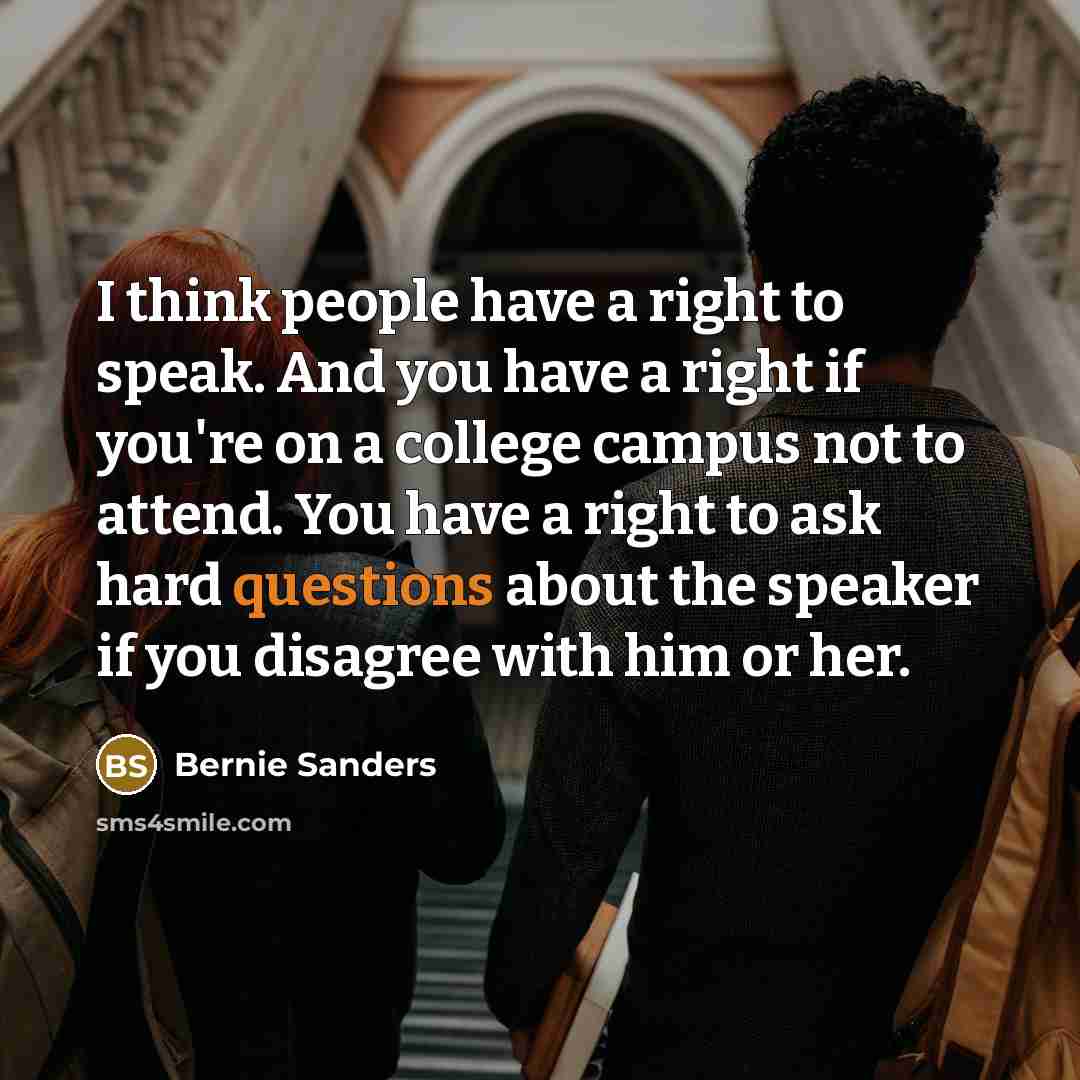 “I think people have a right to speak. And you have a right if you're on a college campus not to attend. You have a right to ask hard questions about the speaker if you disagree with him or her.” quote by Bernie Sanders