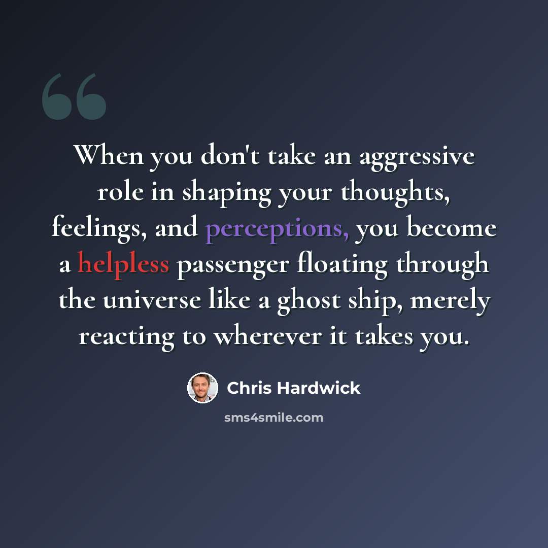 “When you don't take an aggressive role in shaping your thoughts, feelings, and perceptions, you become a helpless passenger floating through the universe like a ghost ship, merely reacting to wherever it takes you.” quote by Chris Hardwick