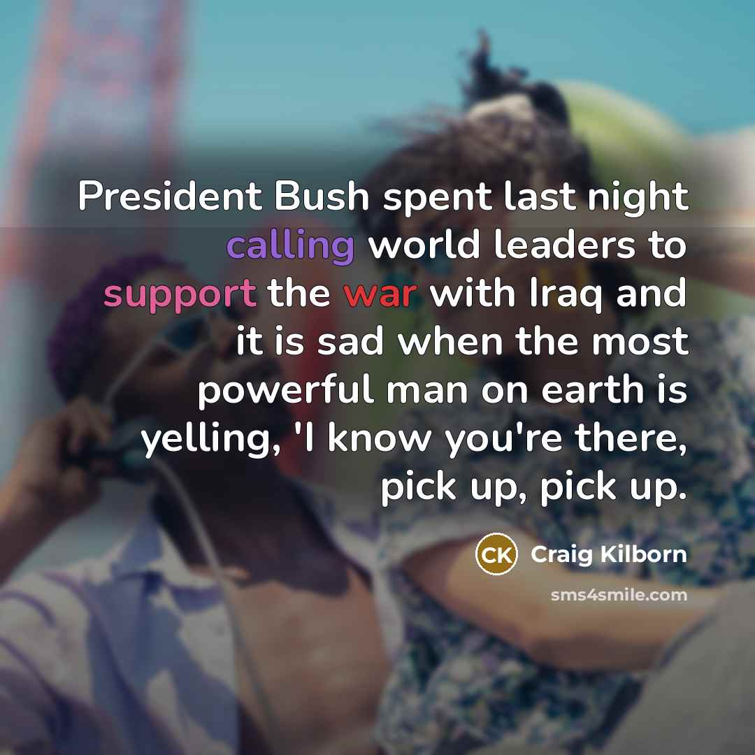 “President Bush spent last night calling world leaders to support the war with Iraq and it is sad when the most powerful man on earth is yelling, 'I know you're there, pick up, pick up.” quote by Craig Kilborn